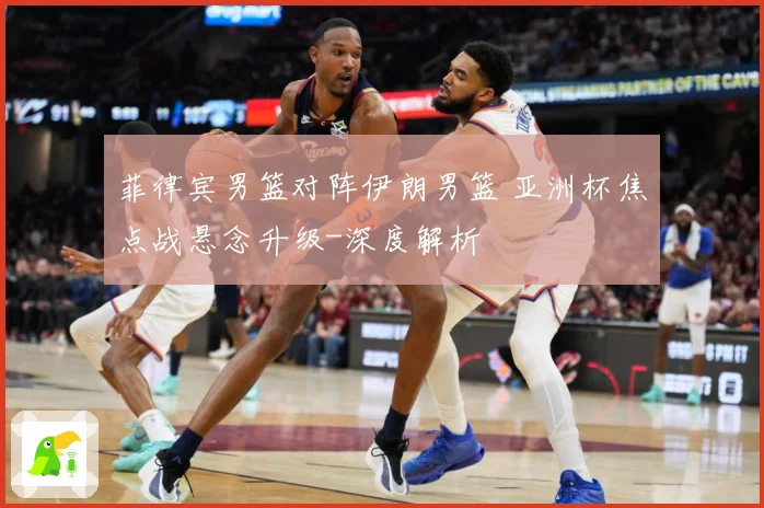 菲律宾男篮对阵伊朗男篮 亚洲杯焦点战悬念升级-深度解析