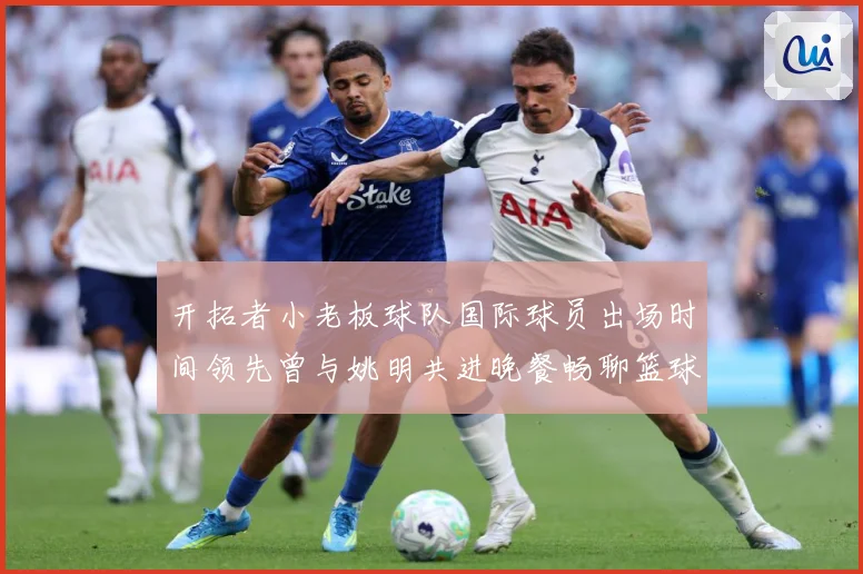 开拓者小老板球队国际球员出场时间领先曾与姚明共进晚餐畅聊篮球赛场复盘-深度解析