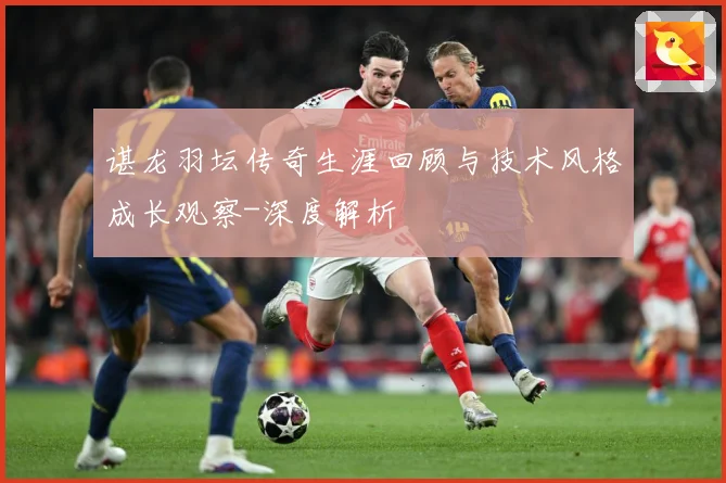 谌龙羽坛传奇生涯回顾与技术风格成长观察-深度解析